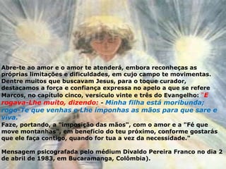 Abre-te ao amor e o amor te atenderá, embora reconheças as
próprias limitações e dificuldades, em cujo campo te movimentas.
Dentre muitos que buscavam Jesus, para o toque curador,
destacamos a força e confiança expressa no apelo a que se refere
Marcos, no capítulo cinco, versículo vinte e três do Evangelho: "E
rogava-Lhe muito, dizendo: - Minha filha está moribunda;
rogo-Te que venhas e Lhe imponhas as mãos para que sare e
viva."
Faze, portando, a "imposição das mãos", com o amor e a "Fé que
move montanhas", em benefício do teu próximo, conforme gostarás
que ele faça contigo, quando for tua a vez da necessidade."
Mensagem psicografada pelo médium Divaldo Pereira Franco no dia 2
de abril de 1983, em Bucaramanga, Colômbia).
 