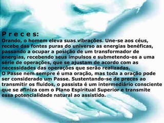 P r e c e s:
Orando, o homem eleva suas vibrações. Une-se aos céus,
recebe das fontes puras do universo as energias benéficas,
passando a ocupar a posição de um transformador de
energias, recebendo seus impulsos e submetendo-os a uma
série de operações, que se ajustam de acordo com as
necessidades das operações que serão realizadas.
O Passe nem sempre é uma oração, mas toda a oração pode
ser considerado um Passe. Sustentando-se de preces ao
transmitir os fluidos, o passista é um intermediário consciente
que se afiniza com o Plano Espiritual Superior e transmite
essa potencialidade natural ao assistido.
 