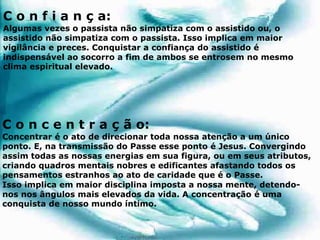 C o n f i a n ç a:
Algumas vezes o passista não simpatiza com o assistido ou, o
assistido não simpatiza com o passista. Isso implica em maior
vigilância e preces. Conquistar a confiança do assistido é
indispensável ao socorro a fim de ambos se entrosem no mesmo
clima espiritual elevado.
C o n c e n t r a ç ã o:
Concentrar é o ato de direcionar toda nossa atenção a um único
ponto. E, na transmissão do Passe esse ponto é Jesus. Convergindo
assim todas as nossas energias em sua figura, ou em seus atributos,
criando quadros mentais nobres e edificantes afastando todos os
pensamentos estranhos ao ato de caridade que é o Passe.
Isso implica em maior disciplina imposta a nossa mente, detendo-
nos nos ângulos mais elevados da vida. A concentração é uma
conquista de nosso mundo íntimo.
 