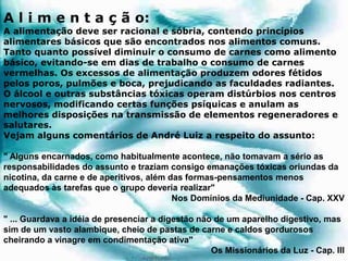 A l i m e n t a ç ã o:
A alimentação deve ser racional e sóbria, contendo princípios
alimentares básicos que são encontrados nos alimentos comuns.
Tanto quanto possível diminuir o consumo de carnes como alimento
básico, evitando-se em dias de trabalho o consumo de carnes
vermelhas. Os excessos de alimentação produzem odores fétidos
pelos poros, pulmões e boca, prejudicando as faculdades radiantes.
O álcool e outras substâncias tóxicas operam distúrbios nos centros
nervosos, modificando certas funções psíquicas e anulam as
melhores disposições na transmissão de elementos regeneradores e
salutares.
Vejam alguns comentários de André Luiz a respeito do assunto:
" Alguns encarnados, como habitualmente acontece, não tomavam a sério as
responsabilidades do assunto e traziam consigo emanações tóxicas oriundas da
nicotina, da carne e de aperitivos, além das formas-pensamentos menos
adequados às tarefas que o grupo deveria realizar"
Nos Domínios da Mediunidade - Cap. XXV
" ... Guardava a idéia de presenciar a digestão não de um aparelho digestivo, mas
sim de um vasto alambique, cheio de pastas de carne e caldos gordurosos
cheirando a vinagre em condimentação ativa"
Os Missionários da Luz - Cap. III
 