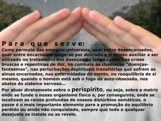 P a r a q u e s e r v e:
Como permuta das energias universais, quer entre desencarnados,
quer entre encarnados elege-se por delicado e precioso auxiliar a ser
utilizado no tratamento das doenças de longo curso; nas crises
bruscas e repentinas de dor, no combate às chamadas "doenças-
fantasmas", nas perturbações espirituais transitórias que sofrem as
almas encarnadas, nas enfermidades da mente, no reequilíbrio de si
mesmo, quando o homem está sob o fogo da auto-obsessão, nos
abalos do sistema nervoso...
Por atuar diretamente sobre o perispírito, ou seja, sobre a matriz
onde se funde o nosso organismo físico e, por conseguinte, onde se
localizam as raízes profundas de nossos distúrbios somáticos, o
passe é o mais importante elemento para a promoção do equilíbrio
perdido ou ainda não conquistado, sempre que todo e qualquer
desajuste se instale ou se revele.
 