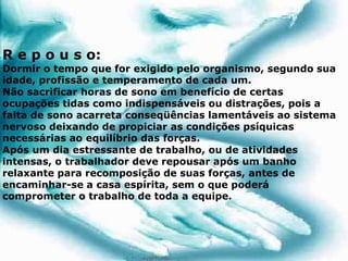 R e p o u s o:
Dormir o tempo que for exigido pelo organismo, segundo sua
idade, profissão e temperamento de cada um.
Não sacrificar horas de sono em benefício de certas
ocupações tidas como indispensáveis ou distrações, pois a
falta de sono acarreta conseqüências lamentáveis ao sistema
nervoso deixando de propiciar as condições psíquicas
necessárias ao equilíbrio das forças.
Após um dia estressante de trabalho, ou de atividades
intensas, o trabalhador deve repousar após um banho
relaxante para recomposição de suas forças, antes de
encaminhar-se a casa espírita, sem o que poderá
comprometer o trabalho de toda a equipe.
 