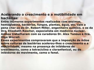 Acelerando o crescimento e a motibilidade em
bactérias:
Entre inúmeros experimentos realizados com enzimas,
hemoglobina, bactérias, fungos, plantas, água, etc. vale a
pena citar os do Dr. Robert Miller, engenheiro químico, e os da
Dra. Elizabeth Rascher, especialista em medicina nuclear.
Ambos trabalharam com os curadores Dr. Alex Tanous e Dra.
Olga Worrall.
Esses experimentos comprovaram que a imposição de mãos
sobre culturas de bactérias acelerou-lhes o crescimento e a
motibilidade, mesmo na presença de inibidores de
crescimento, como a tetraciclina e cloranfenicol, ou de
inibidores de movimento, como o fenol.
 