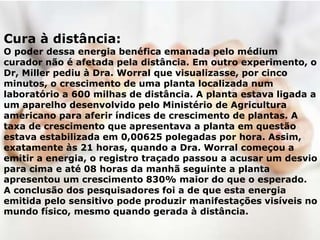 Cura à distância:
O poder dessa energia benéfica emanada pelo médium
curador não é afetada pela distância. Em outro experimento, o
Dr, Miller pediu à Dra. Worral que visualizasse, por cinco
minutos, o crescimento de uma planta localizada num
laboratório a 600 milhas de distância. A planta estava ligada a
um aparelho desenvolvido pelo Ministério de Agricultura
americano para aferir índices de crescimento de plantas. A
taxa de crescimento que apresentava a planta em questão
estava estabilizada em 0,00625 polegadas por hora. Assim,
exatamente às 21 horas, quando a Dra. Worral começou a
emitir a energia, o registro traçado passou a acusar um desvio
para cima e até 08 horas da manhã seguinte a planta
apresentou um crescimento 830% maior do que o esperado.
A conclusão dos pesquisadores foi a de que esta energia
emitida pelo sensitivo pode produzir manifestações visíveis no
mundo físico, mesmo quando gerada à distância.
 