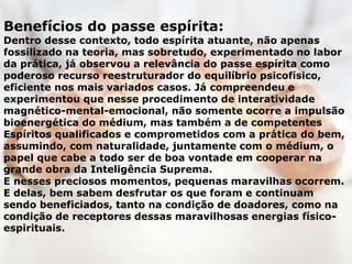 Benefícios do passe espírita:
Dentro desse contexto, todo espírita atuante, não apenas
fossilizado na teoria, mas sobretudo, experimentado no labor
da prática, já observou a relevância do passe espírita como
poderoso recurso reestruturador do equilíbrio psicofísico,
eficiente nos mais variados casos. Já compreendeu e
experimentou que nesse procedimento de interatividade
magnético-mental-emocional, não somente ocorre a impulsão
bioenergética do médium, mas também a de competentes
Espíritos qualificados e comprometidos com a prática do bem,
assumindo, com naturalidade, juntamente com o médium, o
papel que cabe a todo ser de boa vontade em cooperar na
grande obra da Inteligência Suprema.
E nesses preciosos momentos, pequenas maravilhas ocorrem.
E delas, bem sabem desfrutar os que foram e continuam
sendo beneficiados, tanto na condição de doadores, como na
condição de receptores dessas maravilhosas energias físico-
espirituais.
 