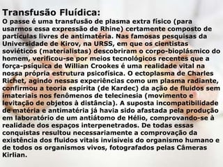 Transfusão Fluídica:
O passe é uma transfusão de plasma extra físico (para
usarmos essa expressão de Rhine) certamente composto de
partículas livres de antimatéria. Nas famosas pesquisas da
Universidade de Kirov, na URSS, em que os cientistas
soviéticos (materialistas) descobriram o corpo-bioplásmico do
homem, verificou-se por meios tecnológicos recentes que a
força-psíquica de Willian Crookes é uma realidade vital na
nossa própria estrutura psicofísica. O ectoplasma de Charles
Richet, agindo nessas experiências como um plasma radiante,
confirmou a teoria espírita (de Kardec) da ação de fluidos sem
imateriais nos fenômenos de telecinesia (movimento e
levitação de objetos à distância). A suposta incompatibilidade
de matéria e antimatéria já havia sido afastada pela produção
em laboratório de um antiátomo de Hélio, comprovando-se à
realidade dos espaços interpenetrados. De todas essas
conquistas resultou necessariamente a comprovação da
existência dos fluidos vitais invisíveis do organismo humano e
de todos os organismos vivos, fotografados pelas Câmeras
Kirlian.
 