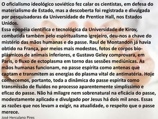 O oficialismo ideológico soviético fez calar os cientistas, em defesa do
materialismo de Estado, mas a descoberta foi registrada e divulgada
por pesquisadoras da Universidade de Prentice Hall, nos Estados
Unidos.
Essa epopéia científica e tecnológica da Universidade de Kirov,
combatida também pelo espiritualismo igrejeiro, deu-nos a chave do
mistério das mãos humanas e do passe. Raul de Montandon já havia
obtido na França, por meios mais modestos, fotos de corpos bio-
plásmicos de animais inferiores, e Gustavo Geley comprovara, em
Paris, o fluxo de ectoplasma em torno das sessões mediúnicas. As
mãos humanas funcionam, no passe espírita como antenas que
captam e transmitem as energias do plasma vital de antimatéria. Hoje
conhecemos, portanto, toda a dinâmica do passe espírita como
transmissão de fluidos no processo aparentemente simplíssimo e
eficaz do passe. Não há milagre nem sobrenatural na eficácia do passe,
modestamente aplicado e divulgado por Jesus há dois mil anos. Essas
as razões que nos levam a exigir, na atualidade, o respeito que o passe
merece.
José Herculano Pires
 