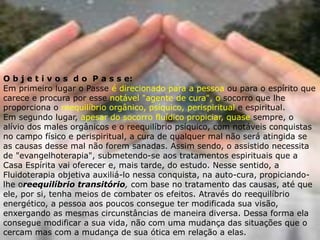 O b j e t i v o s d o P a s s e:
Em primeiro lugar o Passe é direcionado para a pessoa ou para o espírito que
carece e procura por esse notável "agente de cura", o socorro que lhe
proporciona o reequilíbrio orgânico, psíquico, perispiritual e espiritual.
Em segundo lugar, apesar do socorro fluídico propiciar, quase sempre, o
alívio dos males orgânicos e o reequilíbrio psíquico, com notáveis conquistas
no campo físico e perispiritual, a cura de qualquer mal não será atingida se
as causas desse mal não forem sanadas. Assim sendo, o assistido necessita
de "evangelhoterapia", submetendo-se aos tratamentos espirituais que a
Casa Espírita vai oferecer e, mais tarde, do estudo. Nesse sentido, a
Fluidoterapia objetiva auxiliá-lo nessa conquista, na auto-cura, propiciando-
lhe oreequilíbrio transitório, com base no tratamento das causas, até que
ele, por si, tenha meios de combater os efeitos. Através do reequilíbrio
energético, a pessoa aos poucos consegue ter modificada sua visão,
enxergando as mesmas circunstâncias de maneira diversa. Dessa forma ela
consegue modificar a sua vida, não com uma mudança das situações que o
cercam mas com a mudança de sua ótica em relação a elas.
 