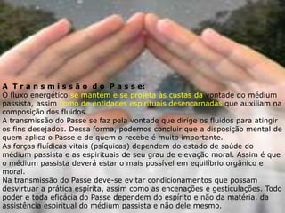 A T r a n s m i s s ã o d o P a s s e:
O fluxo energético se mantém e se projeta às custas da vontade do médium
passista, assim como de entidades espirituais desencarnadas que auxiliam na
composição dos fluidos.
A transmissão do Passe se faz pela vontade que dirige os fluidos para atingir
os fins desejados. Dessa forma, podemos concluir que a disposição mental de
quem aplica o Passe e de quem o recebe é muito importante.
As forças fluídicas vitais (psíquicas) dependem do estado de saúde do
médium passista e as espirituais de seu grau de elevação moral. Assim é que
o médium passista deverá estar o mais possível em equilíbrio orgânico e
moral.
Na transmissão do Passe deve-se evitar condicionamentos que possam
desvirtuar a prática espírita, assim como as encenações e gesticulações. Todo
poder e toda eficácia do Passe dependem do espírito e não da matéria, da
assistência espiritual do médium passista e não dele mesmo.
 