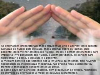 As encenações preparatórias: mãos erguidas ao alto e abertas, para suposta
captação de fluidos pelo passista, mãos abertas sobre os joelhos, pelo
paciente, para melhor assimilação fluídica, braços e pernas descruzados para
impedir a livre passagem dos fluidos, e assim por diante, sé servem para
ridicularizar o passe, o passista e o paciente.
O médium passista age somente sob a influência da entidade, não havendo
necessidade de incorporação mediúnica, não precisa falar, aconselhar ou
transmitir mensagens concomitantes ao passe.
O passe deve ser silencioso, discreto, sem o balbuciar de preces, repetições
de chavões ou orientações a modo de palavras sacramentais.
 