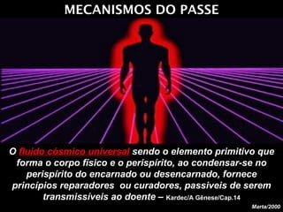 MECANISMOS DO PASSE O  fluido cósmico universal  sendo o elemento primitivo que forma o corpo físico e o perispírito, ao condensar-se no perispírito do encarnado ou desencarnado, fornece princípios reparadores  ou curadores, passiveis de serem transmissíveis ao doente –  Kardec/A Gênese/Cap.14 Marta/2000 