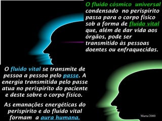 O fluido cósmico  universal  condensado  no perispírito passa para o corpo físico sob a forma de  fluido vital   que, além de dar vida aos órgãos, pode ser transmitido às pessoas  doentes ou enfraquecidas. O  fluido vital  se transmite de pessoa a pessoa pelo  passe . A energia transmitida pelo passe atua no perispírito do paciente e deste sobre o corpo físico.  As emanações energéticas do perispírito e do fluido vital formam  a  aura humana. Marta/2000 