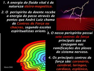 1.   A energia do fluido vital é de natureza   eletro-magnética. 2. O  perispírito do doente recebe a energia do passe através de pontos que André Luiz chama de   Centros de Força ou chacras,  segundo escolas espiritualistas orientais. 3 . O nosso perispírito possui  sete centros de força  principais que se conjugam nas ramificações dos plexos do sistema nervoso. 4. Os principais centros de força são:  coronário, cerebral, laríngeo, cardíaco, esplênico, gástrico e genésico. Marta/2000 Marta/2000 