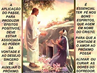 A APLICAÇÃO DO PASSE, PARA  PRODUZIR  EFEITOS POSITIVOS, DEVE ESTAR ASSOCIADAAO PODER DA VONTADE E  AO DESEJO SINCERO DE AUXILIAR O PRÓXIMO. É ESSENCIAL TER  FÉ NOS BONS ESPÍRITOS, QUE AGEM EM NOME DO CRISTO, PARA QUE A  VONTADE E O AMOR AO PRÓXIMO POSSA  ALIVIAR  OU CURAR  AS DORES DO SOFREDOR. Marta/2000 