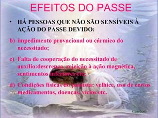 EFEITOS DO PASSE HÁ PESSOAS QUE NÃO SÃO SENSÍVEIS À AÇÃO DO PASSE DEVIDO: impedimento provacional ou cármico do necessitado; Falta de cooperação do necessitado de auxílio:descrença, rejeição à ação magnética, sentimentos inferiores etc; Condições físicas do passista: velhice, uso de certos medicamentos, doenças, vícios etc. Marta/2000 