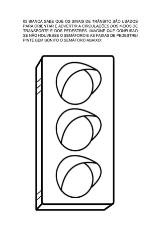 02 BIANCA SABE QUE OS SINAIS DE TRÂNSITO SÃO USADOS
PARA ORIENTAR E ADVERTIR A CIRCULAÇÕES DOS MEIOS DE
TRANSPORTE E DOS PEDESTRES. IMAGINE QUE CONFUSÃO
SE NÃO HOUVESSE O SEMÁFORO E AS FAIXAS DE PEDESTRE!
PINTE BEM BONITO O SEMÁFORO ABAIXO:
 