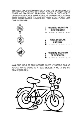 03 BIANCA VIAJOU COM O PAI DELA, QUE LHE ENSINOU MUITO
SOBRE AS PLACAS DE TRÂNSITO. ESCOLHA TRÊS CORES
DIFERENTES E AJUDE BIANCA A RELACIONAR AS PLACAS AOS
SEUS SIGNIFICADOS. LEMBRE-SE PARA CADA PLACA UMA
COR DIFERENTE:
04 OUTRO MEIO DE TRANSPORTE MUITO UTILIZADO SÃO AS
AGORA PINTE COMO É A SUA BICICLETA OU A DE UM
CONHECIDO SEU:
PROIBIDO TRÂNSITO
DE BICICLETA.
PROIBIDO TRÂNSITO
DE PEDESTRE
ÁREA ESCOLAR
PRÓXIMA
 