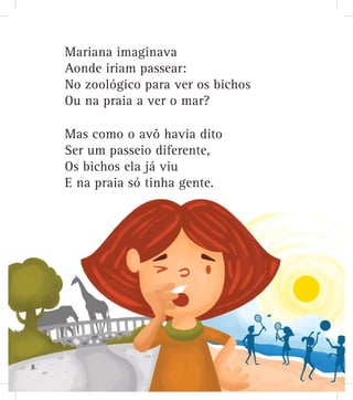 Mariana imaginava
Aonde iriam passear:
No zoológico para ver os bichos
Ou na praia a ver o mar?
Mas como o avô havia dito
Ser um passeio diferente,
Os bichos ela já viu
E na praia só tinha gente.
8
 