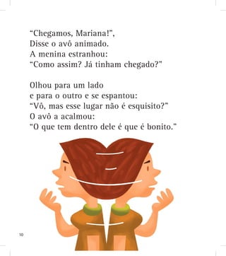 “Chegamos, Mariana!”,
Disse o avô animado.
A menina estranhou:
“Como assim? Já tinham chegado?”
Olhou para um lado
e para o outro e se espantou:
“Vô, mas esse lugar não é esquisito?”
O avô a acalmou:
“O que tem dentro dele é que é bonito.”
10
 