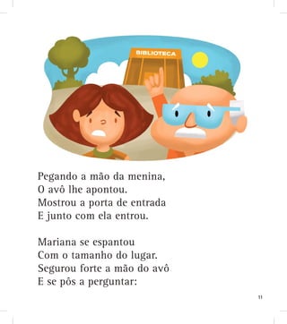 Pegando a mão da menina,
O avô lhe apontou.
Mostrou a porta de entrada
E junto com ela entrou.
Mariana se espantou
Com o tamanho do lugar.
Segurou forte a mão do avô
E se pôs a perguntar:
11
 
