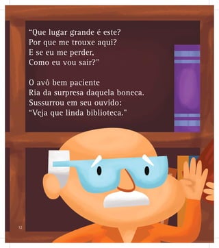 “Que lugar grande é este?
Por que me trouxe aqui?
E se eu me perder,
Como eu vou sair?”
O avô bem paciente
Ria da surpresa daquela boneca.
Sussurrou em seu ouvido:
“Veja que linda biblioteca.”
12
 