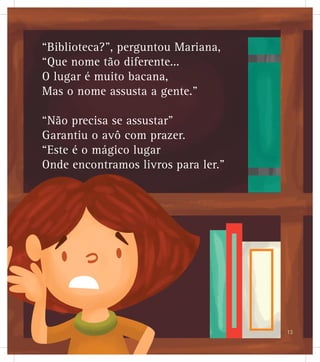 “Biblioteca?”, perguntou Mariana,
“Que nome tão diferente...
O lugar é muito bacana,
Mas o nome assusta a gente.”
“Não precisa se assustar”
Garantiu o avô com prazer.
“Este é o mágico lugar
Onde encontramos livros para ler.”
13
 