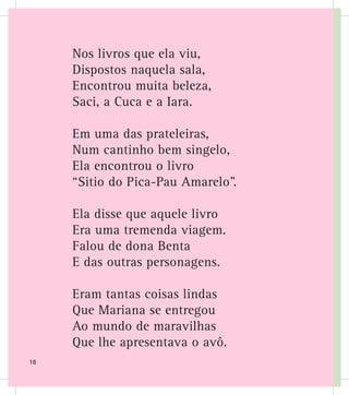 Nos livros que ela viu,
Dispostos naquela sala,
Encontrou muita beleza,
Saci, a Cuca e a Iara.
Em uma das prateleiras,
Num cantinho bem singelo,
Ela encontrou o livro
“Sitio do Pica-Pau Amarelo”.
Ela disse que aquele livro
Era uma tremenda viagem.
Falou de dona Benta
E das outras personagens.
Eram tantas coisas lindas
Que Mariana se entregou
Ao mundo de maravilhas
Que lhe apresentava o avô.
18
 