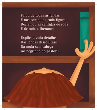 Falou de todas as lendas
E nos contou de cada figura.
Declamou as cantigas de roda
E de toda a literatura.
Explicou cada detalhe
Das lendas desse Brasil.
Da mula sem cabeça
Ao negrinho do pastoril.
20
 