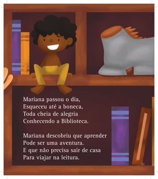 Mariana passou o dia,
Esqueceu até a boneca,
Toda cheia de alegria
Conhecendo a Biblioteca.
Mariana descobriu que aprender
Pode ser uma aventura.
E que não precisa sair de casa
Para viajar na leitura.
21
 