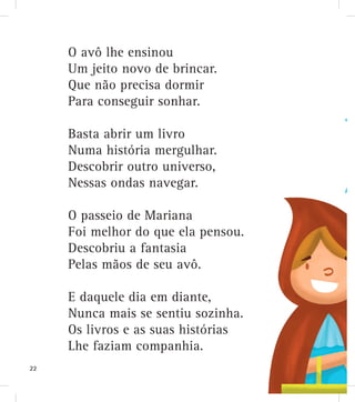 O avô lhe ensinou
Um jeito novo de brincar.
Que não precisa dormir
Para conseguir sonhar.
Basta abrir um livro
Numa história mergulhar.
Descobrir outro universo,
Nessas ondas navegar.
O passeio de Mariana
Foi melhor do que ela pensou.
Descobriu a fantasia
Pelas mãos de seu avô.
E daquele dia em diante,
Nunca mais se sentiu sozinha.
Os livros e as suas histórias
Lhe faziam companhia.
22
 