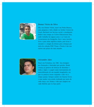 Alexandre Jales
Nasci em Fortaleza, em 1981. Sou designer
por formação e ilustrador por paixão. Desde
criança já gostava de brincar de desenhar e
tinha o lápis e o papel como instrumentos de
materialização de um mundo imaginário, em
que eu passava horas viajando e não via o
tempo passar. Sempre sonhei em ilustrar livros
e esse sonho vem sendo realizado por meio de
cada traço, cor, forma e vida que surgem em
cada história que eu faço parte.
Domar Vieira da Silva
Olá, sou Domar Vieira, nasci em Pedra Branca,
uma pequena e bela cidade no Sertão Central do
Ceará, Bacharel em Serviço social e atualmente
dedico meu tempo ao Centro Educacional Elos,
onde trabalho há alguns anos e ao Curso de
Licenciatura em Geografia. Este é meu terceiro
livro e para mim significa muito, pois levar o
encanto e a magia da leitura para crianças por
meio da coleção PAIC Prosa e Poesia é dar aos
outros um pouco do meu mundo.
 