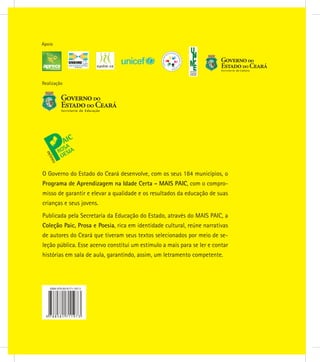 Realização
Apoio
O Governo do Estado do Ceará desenvolve, com os seus 184 municípios, o
Programa de Aprendizagem na Idade Certa - MAIS PAIC, com o compro-
misso de garantir e elevar a qualidade e os resultados da educação de suas
crianças e seus jovens.
Publicada pela Secretaria da Educação do Estado, através do MAIS PAIC, a
Coleção Paic, Prosa e Poesia, rica em identidade cultural, reúne narrativas
de autores do Ceará que tiveram seus textos selecionados por meio de se-
leção pública. Esse acervo constitui um estímulo a mais para se ler e contar
histórias em sala de aula, garantindo, assim, um letramento competente.
 
