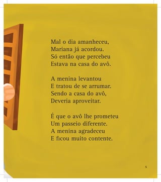 Mal o dia amanheceu,
Mariana já acordou.
Só então que percebeu
Estava na casa do avô.
A menina levantou
E tratou de se arrumar.
Sendo a casa do avô,
Deveria aproveitar.
É que o avô lhe prometeu
Um passeio diferente.
A menina agradeceu
E ficou muito contente.
5
 
