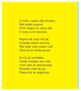 À noite, quase não dormia,
Mal podia esperar
Para chegar ao outro dia
E com o avô passear.
Depois de estar em pé,
Estando muito ansiosa,
Não quis nem tomar café
Nem ouvir muita prosa.
O avô já acordado,
Tendo tomado seu café,
Com cara de descansado,
Estando cedo de pé,
Tratou de se organizar.
6
 