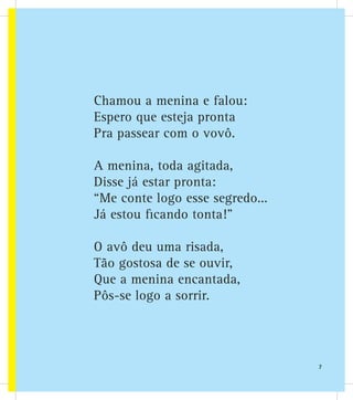 Chamou a menina e falou:
Espero que esteja pronta
Pra passear com o vovô.
A menina, toda agitada,
Disse já estar pronta:
“Me conte logo esse segredo...
Já estou ficando tonta!”
O avô deu uma risada,
Tão gostosa de se ouvir,
Que a menina encantada,
Pôs-se logo a sorrir.
7
 
