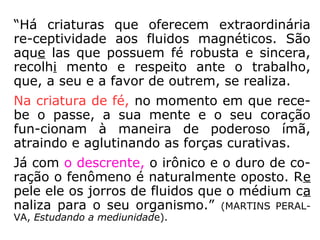 “Há criaturas que oferecem extraordinária
re-ceptividade aos fluidos magnéticos. São
aque las que possuem fé robusta e sincera,
recolhi mento e respeito ante o trabalho,
que, a seu e a favor de outrem, se realiza.
Na criatura de fé, no momento
em que recebe o passe, a sua
mente e o seu coração funcio-
nam à maneira de poderoso
ímã, atraindo e aglutinando as
forças curativas.
 