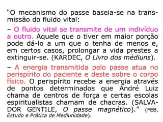 “O mecanismo do passe baseia-se na trans-
missão do fluido vital:
– O fluido vital se transmite de um indivíduo
a outro. Aquele que o tiver em maior porção
pode dá-lo a um que o tenha de menos e,
em certos casos, prolongar a vida prestes a
extinguir-se. (KARDEC, O Livro dos médiuns).
– A energia transmitida pelo passe atua no
perispírito do paciente e deste sobre o corpo
físico. O perispírito recebe a energia através
de pontos determinados que André Luiz cha-
ma de centros de força e certas escolas espi-
ritualistas chamam de chacras. (SALVADOR
GENTILE, O passe magnético).” (FEB, Estudo e
Prática de Mediunidade).
 
