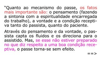 “Quanto ao mecanismo do passe, os fatos
mais importante são: o pensamento (fazendo
a sintonia com a espiritualidade encarregada
do trabalho), a vontade e a condição recepti-
va tanto do passista, quanto do paciente.
Através do pensamento e da vontade, o pas-
sista capta os fluidos e os direciona para o
assistido. Mas, se esse não estiver preparado
no que diz respeito a uma boa condição rece-
ptiva, o passe torna-se sem efeito.
==>
 