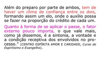 Além do preparo por parte de ambos, tem de
haver um clima de confiança entre os dois,
formando assim um elo, onde o auxílio possa
se fazer na proporção do crédito de cada um.
Quanto à forma de se aplicar o passe, o fator
externo pouco importa, o que vale mais, co-
mo já dissemos, é a sintonia, a vontade e a
condição receptiva dos envolvidos no proces
so.” (CENTRO ESPÍRITA AMOR E CARIDADE, Curso de Es-
piritismo e Evangelho).
 