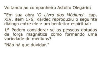 Voltando ao companheiro Astolfo Olegário:
“Em sua obra 'O Livro dos Médiuns', cap.
XIV, item 176, Kardec reproduziu o seguinte
diálogo entre ele e um benfeitor espiritual:
1ª Podem considerar-se as pessoas dotadas
de força magnética como formando uma
variedade de médiuns?
"Não há que duvidar."
 