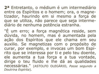 2ª Entretanto, o médium é um intermediário
entre os Espíritos e o homem; ora, o magne-
tizador, haurindo em si mesmo a força de
que se utiliza, não parece que seja interme-
diário de nenhuma potência estranha.
"É um erro; a força magnética reside, sem
dúvida, no homem, mas é aumentada pela
ação dos Espíritos que ele chama em seu
auxilio. Se magnetizas com o propósito de
curar, por exemplo, e invocas um bom Espí-
rito que se interessa por ti e pelo teu doente,
ele aumenta a tua força e a tua vontade,
dirige o teu fluido e lhe dá as qualidades
necessárias." (ASTOLFO OLEGÁRIO, Passe segundo a
Doutrina Espírita).
 