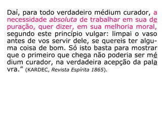 Daí, para todo verdadeiro médium curador, a
necessidade absoluta de trabalhar em sua de
puração, quer dizer, em sua melhoria moral,
segundo este princípio vulgar: limpai o vaso
antes de vos servir dele, se quereis ter algu-
ma coisa de bom. Só isto basta para mostrar
que o primeiro que chega não poderia ser mé
dium curador, na verdadeira acepção da pala
vra.” (KARDEC, Revista Espírita 1865).
 