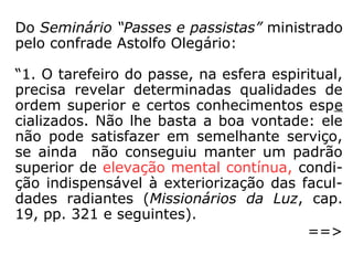 Do Seminário “Passes e passistas” ministrado
pelo confrade Astolfo Olegário:
“1. O tarefeiro do passe, na esfera espiritual,
precisa revelar determinadas qualidades de
ordem superior e certos conhecimentos espe
cializados. Não lhe basta a boa vontade: ele
não pode satisfazer em semelhante serviço,
se ainda não conseguiu manter um padrão
superior de elevação mental contínua, condi-
ção indispensável à exteriorização das facul-
dades radiantes (Missionários da Luz, cap.
19, pp. 321 e seguintes).
==>
 