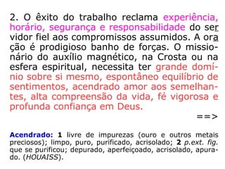 2. O êxito do trabalho reclama experiência,
horário, segurança e responsabilidade do ser
vidor fiel aos compromissos assumidos. A ora
ção é prodigioso banho de forças. O missio-
nário do auxílio magnético, na Crosta ou na
esfera espiritual, necessita ter grande domí-
nio sobre si mesmo, espontâneo equilíbrio de
sentimentos, acendrado amor aos semelhan-
tes, alta compreensão da vida, fé vigorosa e
profunda confiança em Deus.
==>
Acendrado: 1 livre de impurezas (ouro e outros metais
preciosos); limpo, puro, purificado, acrisolado; 2 p.ext. fig.
que se purificou; depurado, aperfeiçoado, acrisolado, apura-
do. (HOUAISS).
 
