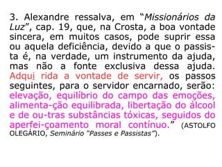 3. Alexandre ressalva, em “Missionários da
Luz”, cap. 19, que, na Crosta, a boa vontade
sincera, em muitos casos, pode suprir essa
ou aquela deficiência, devido a que o passis-
ta é, na verdade, um instrumento da ajuda,
mas não a fonte exclusiva dessa ajuda.
Adqui rida a vontade de servir, os passos
seguintes, para o servidor encarnado, serão:
elevação, equilíbrio do campo das emoções,
alimenta-ção equilibrada, libertação do álcool
e de ou-tras substâncias tóxicas, seguidos do
aperfei-çoamento moral contínuo.” (ASTOLFO
OLEGÁRIO, Seminário “Passes e Passistas”).
 