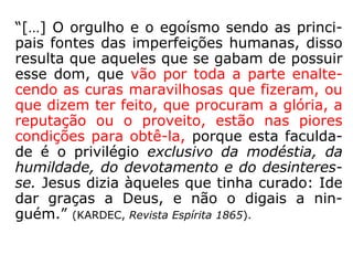 “[…] O orgulho e o egoísmo sendo as princi-
pais fontes das imperfeições humanas, disso
resulta que aqueles que se gabam de possuir
esse dom, que vão por toda a parte enalte-
cendo as curas maravilhosas que fizeram, ou
que dizem ter feito, que procuram a glória, a
reputação ou o proveito, estão nas piores
condições para obtê-la, porque esta faculda-
de é o privilégio exclusivo da modéstia, da
humildade, do devotamento e do desinteres-
se. Jesus dizia àqueles que tinha curado: 'Ide
dar graças a Deus, e não o digais a nin-
guém.'” (KARDEC, Revista Espírita 1865).
 