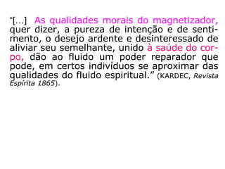 “[…] As qualidades morais do magnetizador,
quer dizer, a pureza de intenção e de senti-
mento, o desejo ardente e desinteressado de
aliviar seu semelhante, unido à saúde do cor-
po, dão ao fluido um poder reparador que
pode, em certos indivíduos se aproximar das
qualidades do fluido espiritual.” (KARDEC, Revista
Espírita 1865).
 