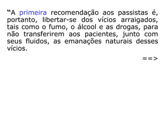 “A primeira recomendação aos passistas é,
portanto, libertar-se dos vícios arraigados,
tais como o fumo, o álcool e as drogas, para
não transferirem aos pacientes, junto com
seus fluidos, as emanações naturais desses
vícios.
==>
 