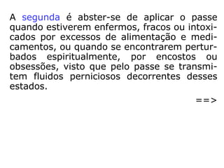 A segunda é abster-se de aplicar o passe
quando estiverem enfermos, fracos ou intoxi-
cados por excessos de alimentação e medica
mentos, ou quando se encontrarem perturba
dos espiritualmente, por encostos ou obses-
sões, visto que pelo passe se transmitem
fluidos perniciosos decorrentes desses esta-
dos.
==>
 