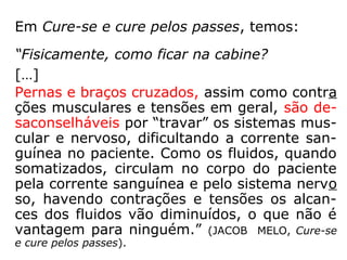 Ainda do Seminário “Passes e Passistas”:
“1. O valor da oração e do pensamento eleva
do é uma coisa bem conhecida no meio espí-
rita. Ensina André Luiz (Missionários da Luz,
cap. 5): 'A prece, a meditação elevada, o
pen samento edificante refundem a
atmosfera, purificando-a'. Na mesma obra,
André anota: 'O pensamento elevado
santifica a atmosfera em torno e possui
propriedades elétricas que o homem comum
está longe de imaginar'.
 